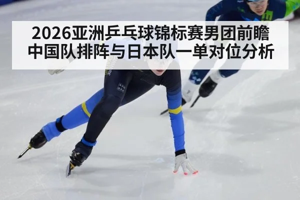 2026亚洲乒乓球锦标赛男团前瞻 中国队排阵与日本队一单对位分析（jiuyou game）