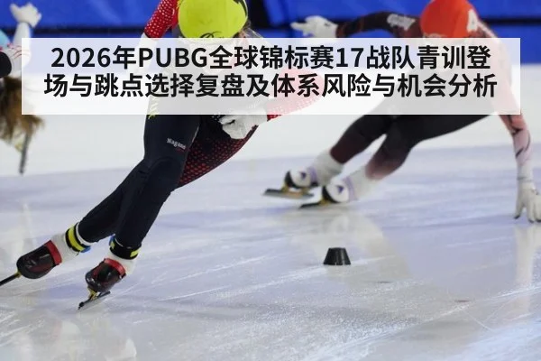 2026年PUBG全球锦标赛17战队青训登场与跳点选择复盘及体系风险与机会分析